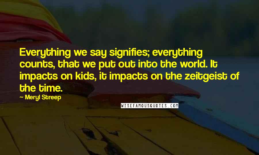 Meryl Streep Quotes: Everything we say signifies; everything counts, that we put out into the world. It impacts on kids, it impacts on the zeitgeist of the time.