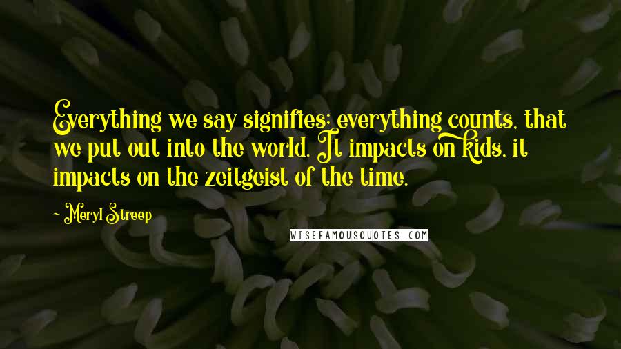 Meryl Streep Quotes: Everything we say signifies; everything counts, that we put out into the world. It impacts on kids, it impacts on the zeitgeist of the time.