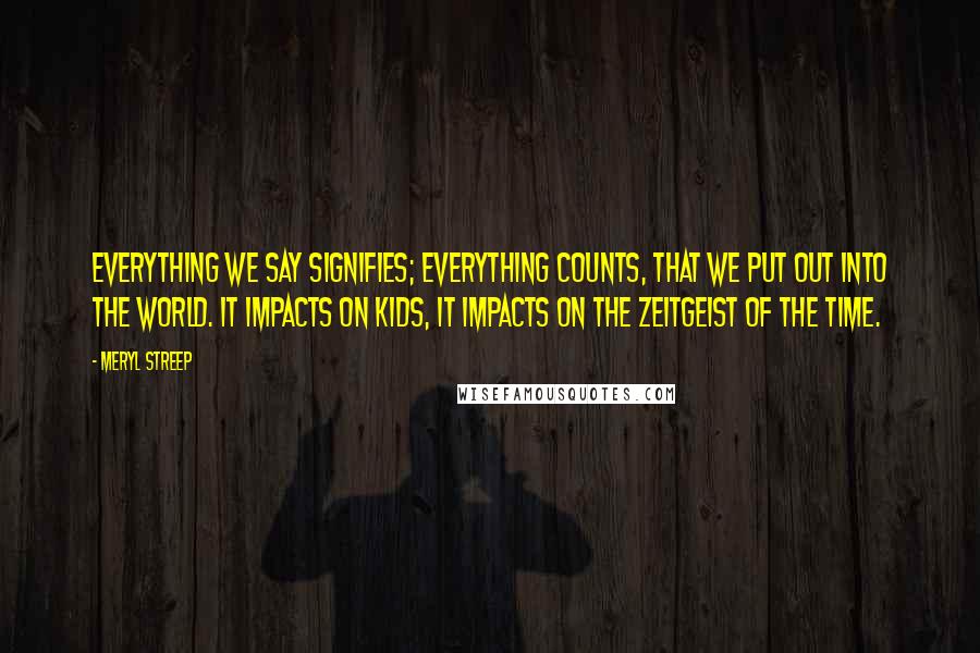Meryl Streep Quotes: Everything we say signifies; everything counts, that we put out into the world. It impacts on kids, it impacts on the zeitgeist of the time.