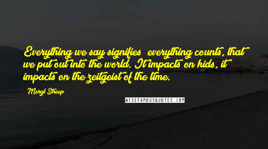 Meryl Streep Quotes: Everything we say signifies; everything counts, that we put out into the world. It impacts on kids, it impacts on the zeitgeist of the time.