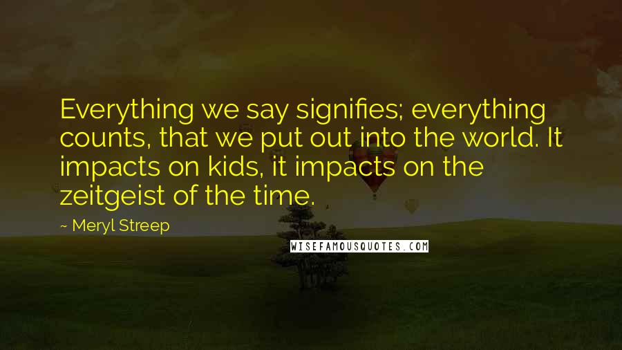 Meryl Streep Quotes: Everything we say signifies; everything counts, that we put out into the world. It impacts on kids, it impacts on the zeitgeist of the time.