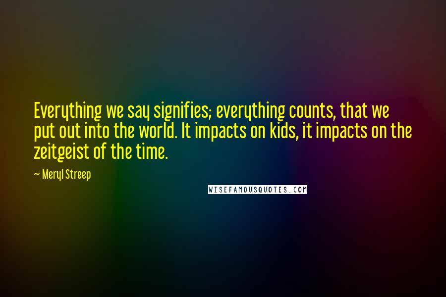 Meryl Streep Quotes: Everything we say signifies; everything counts, that we put out into the world. It impacts on kids, it impacts on the zeitgeist of the time.
