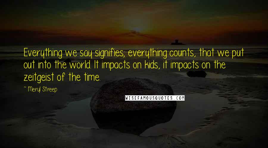 Meryl Streep Quotes: Everything we say signifies; everything counts, that we put out into the world. It impacts on kids, it impacts on the zeitgeist of the time.