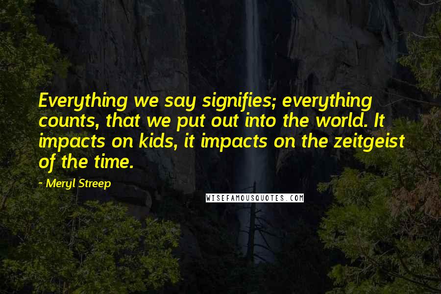 Meryl Streep Quotes: Everything we say signifies; everything counts, that we put out into the world. It impacts on kids, it impacts on the zeitgeist of the time.