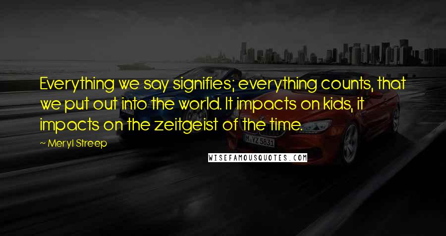 Meryl Streep Quotes: Everything we say signifies; everything counts, that we put out into the world. It impacts on kids, it impacts on the zeitgeist of the time.