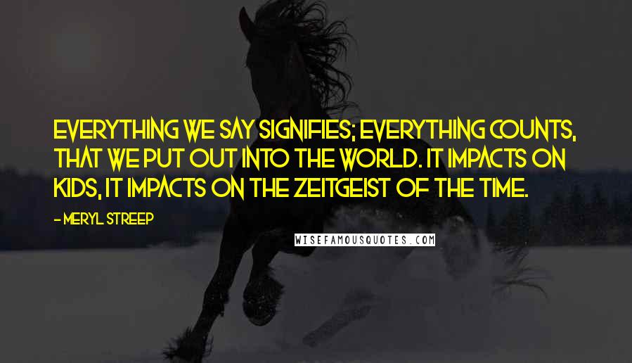 Meryl Streep Quotes: Everything we say signifies; everything counts, that we put out into the world. It impacts on kids, it impacts on the zeitgeist of the time.