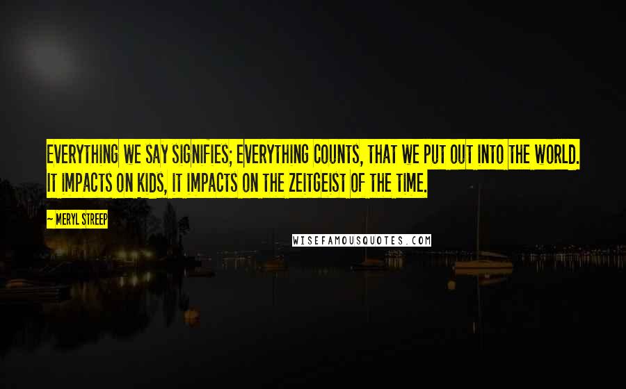 Meryl Streep Quotes: Everything we say signifies; everything counts, that we put out into the world. It impacts on kids, it impacts on the zeitgeist of the time.