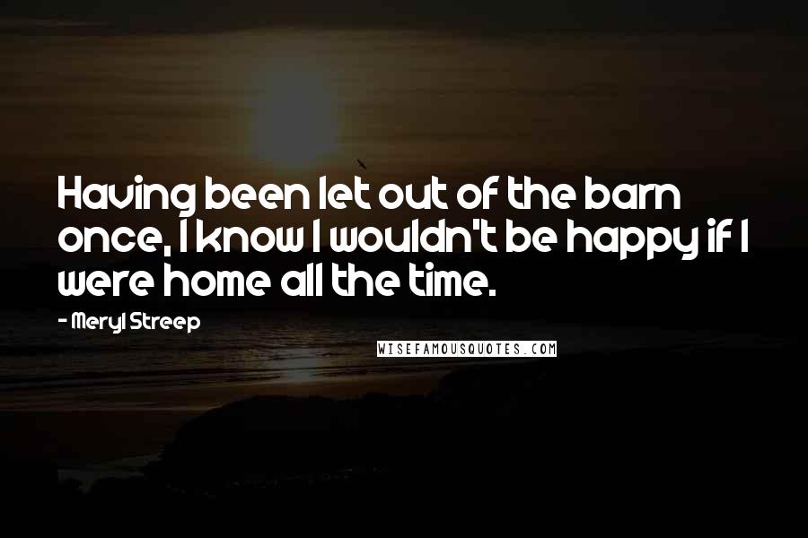 Meryl Streep Quotes: Having been let out of the barn once, I know I wouldn't be happy if I were home all the time.