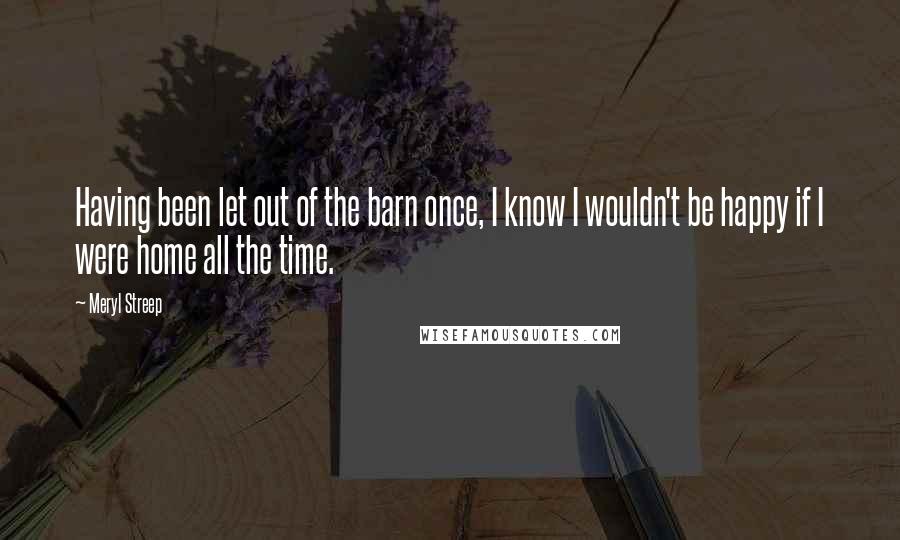 Meryl Streep Quotes: Having been let out of the barn once, I know I wouldn't be happy if I were home all the time.