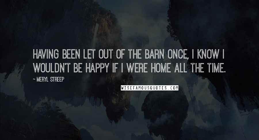 Meryl Streep Quotes: Having been let out of the barn once, I know I wouldn't be happy if I were home all the time.
