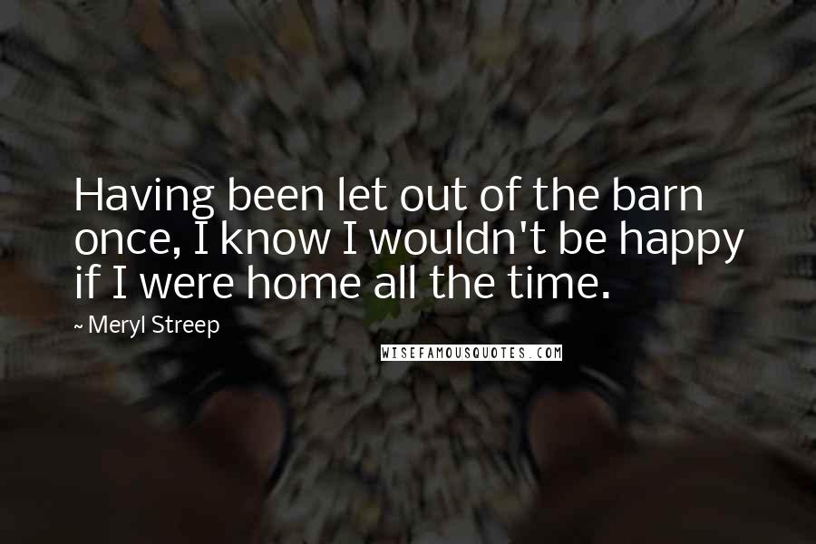 Meryl Streep Quotes: Having been let out of the barn once, I know I wouldn't be happy if I were home all the time.