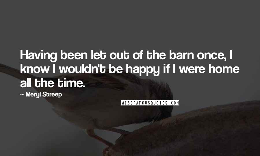 Meryl Streep Quotes: Having been let out of the barn once, I know I wouldn't be happy if I were home all the time.