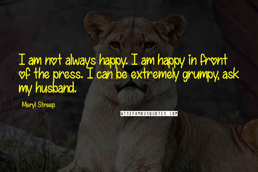 Meryl Streep Quotes: I am not always happy. I am happy in front of the press. I can be extremely grumpy, ask my husband.