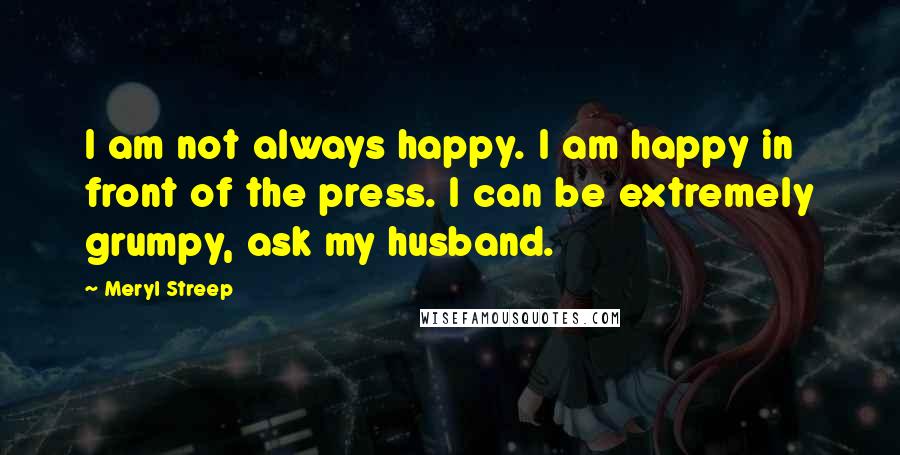 Meryl Streep Quotes: I am not always happy. I am happy in front of the press. I can be extremely grumpy, ask my husband.