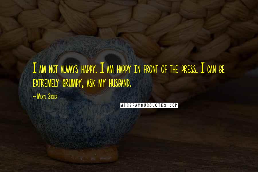 Meryl Streep Quotes: I am not always happy. I am happy in front of the press. I can be extremely grumpy, ask my husband.