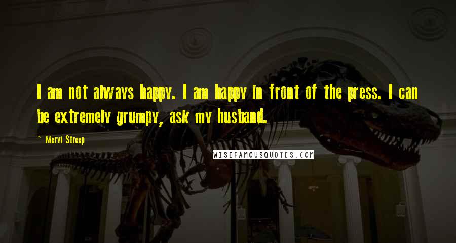 Meryl Streep Quotes: I am not always happy. I am happy in front of the press. I can be extremely grumpy, ask my husband.
