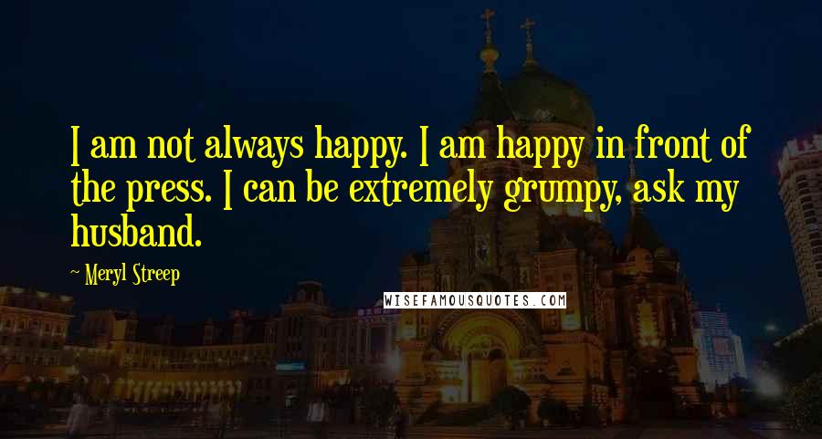 Meryl Streep Quotes: I am not always happy. I am happy in front of the press. I can be extremely grumpy, ask my husband.