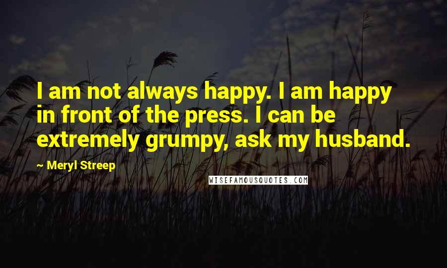 Meryl Streep Quotes: I am not always happy. I am happy in front of the press. I can be extremely grumpy, ask my husband.