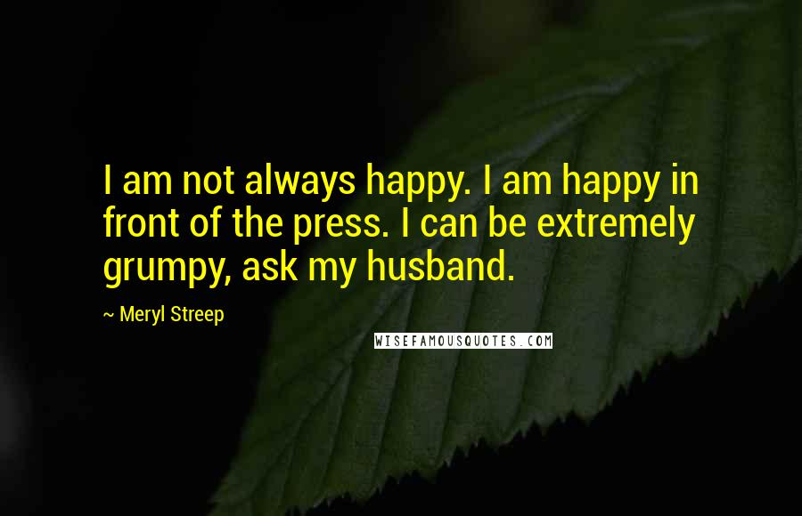 Meryl Streep Quotes: I am not always happy. I am happy in front of the press. I can be extremely grumpy, ask my husband.