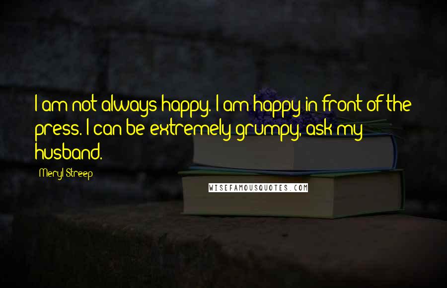 Meryl Streep Quotes: I am not always happy. I am happy in front of the press. I can be extremely grumpy, ask my husband.