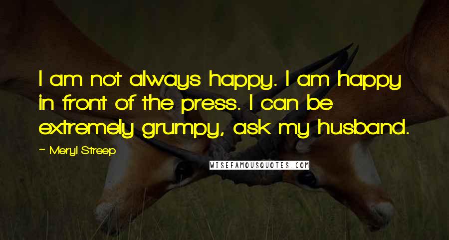 Meryl Streep Quotes: I am not always happy. I am happy in front of the press. I can be extremely grumpy, ask my husband.