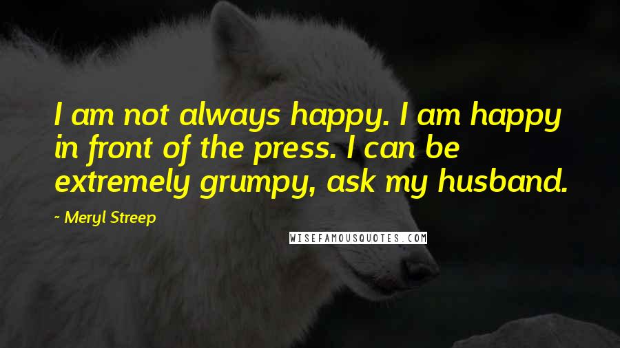 Meryl Streep Quotes: I am not always happy. I am happy in front of the press. I can be extremely grumpy, ask my husband.