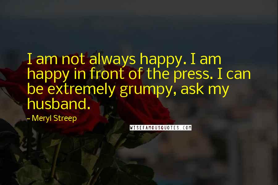 Meryl Streep Quotes: I am not always happy. I am happy in front of the press. I can be extremely grumpy, ask my husband.