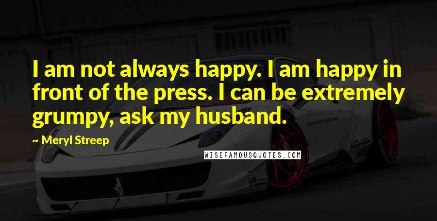 Meryl Streep Quotes: I am not always happy. I am happy in front of the press. I can be extremely grumpy, ask my husband.