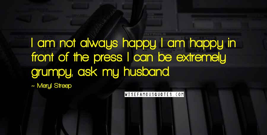 Meryl Streep Quotes: I am not always happy. I am happy in front of the press. I can be extremely grumpy, ask my husband.