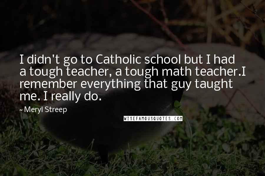 Meryl Streep Quotes: I didn't go to Catholic school but I had a tough teacher, a tough math teacher.I remember everything that guy taught me. I really do.