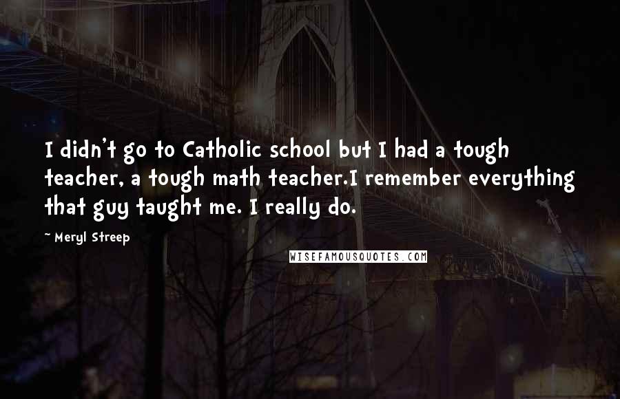 Meryl Streep Quotes: I didn't go to Catholic school but I had a tough teacher, a tough math teacher.I remember everything that guy taught me. I really do.