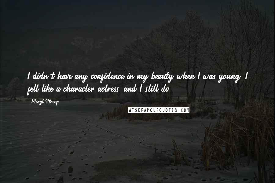 Meryl Streep Quotes: I didn't have any confidence in my beauty when I was young. I felt like a character actress, and I still do.