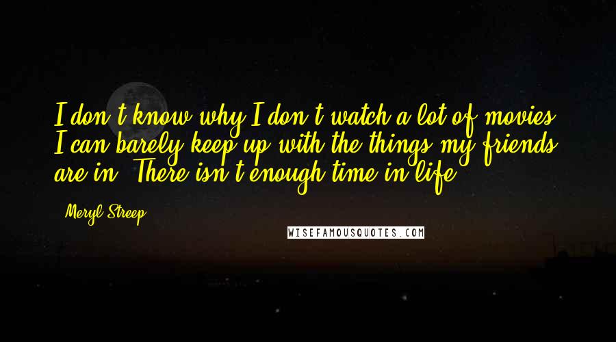 Meryl Streep Quotes: I don't know why I don't watch a lot of movies; I can barely keep up with the things my friends are in. There isn't enough time in life.