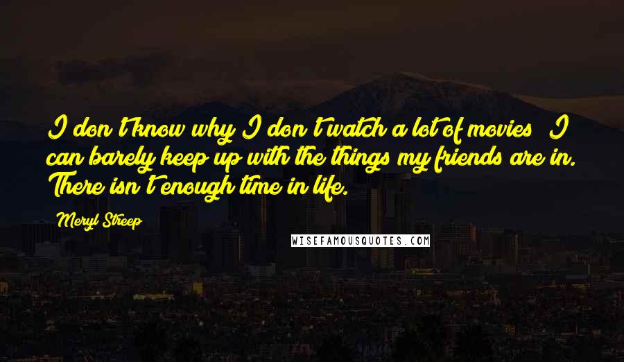 Meryl Streep Quotes: I don't know why I don't watch a lot of movies; I can barely keep up with the things my friends are in. There isn't enough time in life.