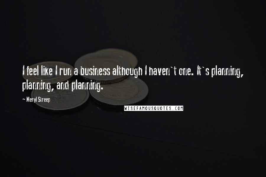 Meryl Streep Quotes: I feel like I run a business although I haven't one. It's planning, planning, and planning.