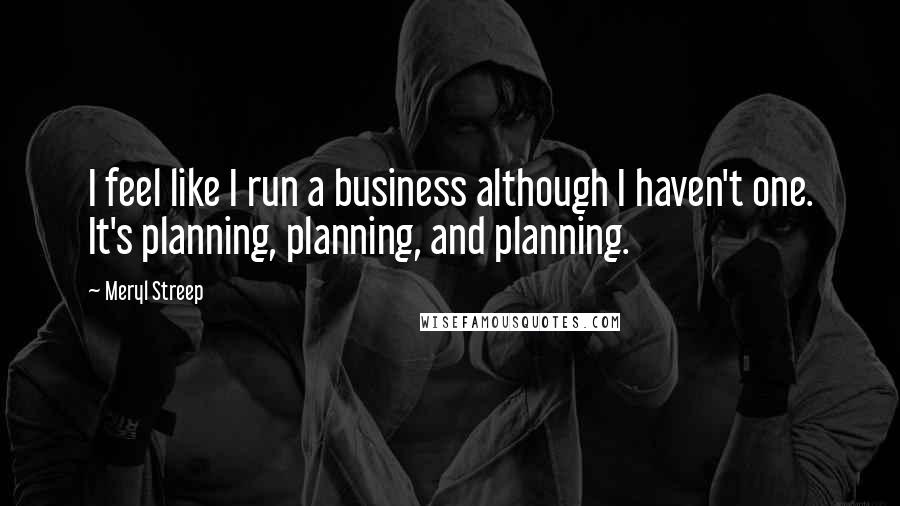 Meryl Streep Quotes: I feel like I run a business although I haven't one. It's planning, planning, and planning.