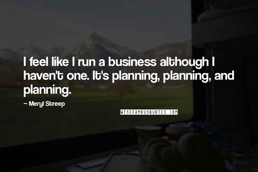 Meryl Streep Quotes: I feel like I run a business although I haven't one. It's planning, planning, and planning.