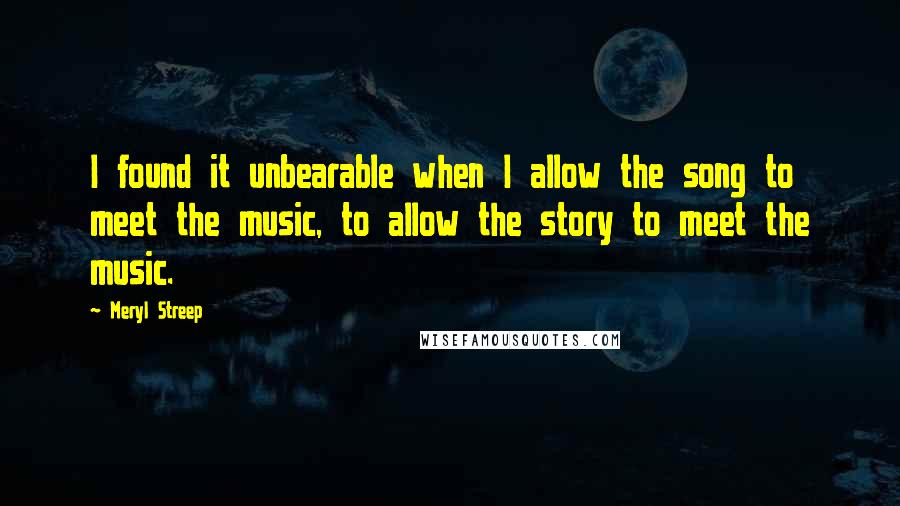Meryl Streep Quotes: I found it unbearable when I allow the song to meet the music, to allow the story to meet the music.