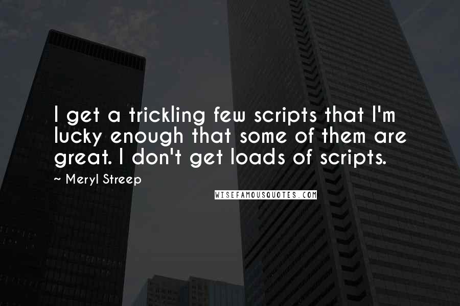 Meryl Streep Quotes: I get a trickling few scripts that I'm lucky enough that some of them are great. I don't get loads of scripts.