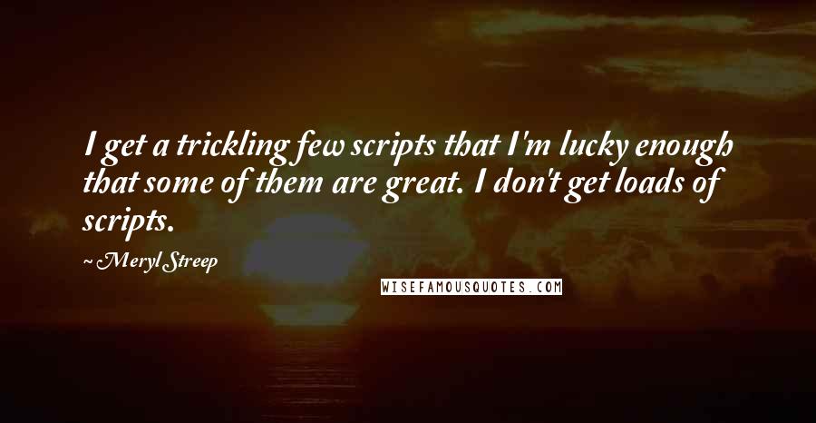 Meryl Streep Quotes: I get a trickling few scripts that I'm lucky enough that some of them are great. I don't get loads of scripts.