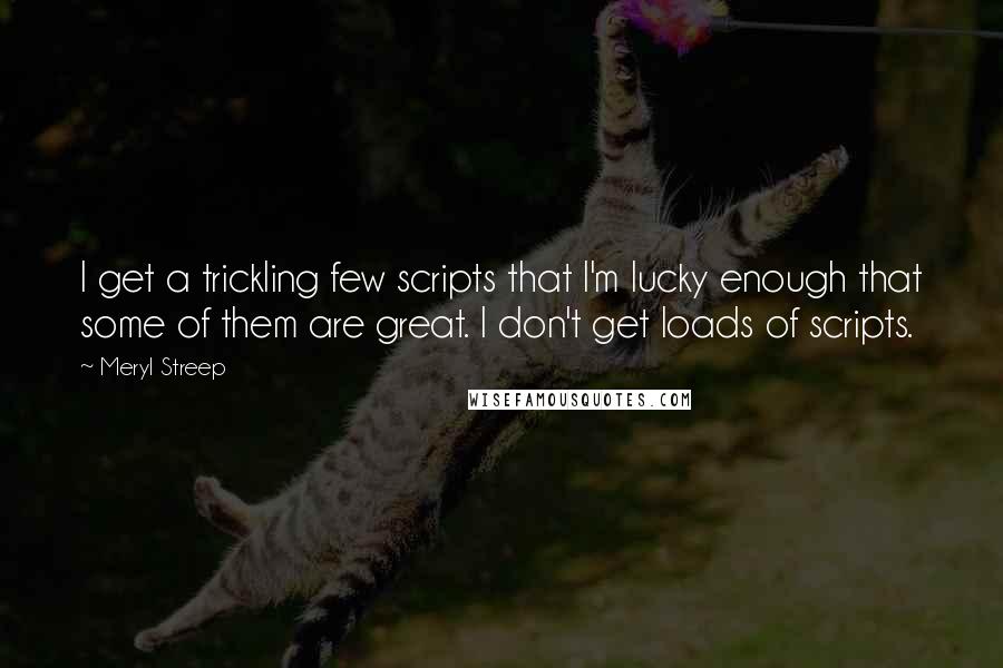 Meryl Streep Quotes: I get a trickling few scripts that I'm lucky enough that some of them are great. I don't get loads of scripts.