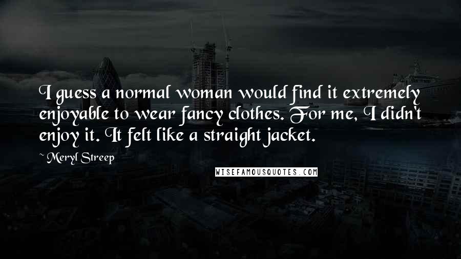 Meryl Streep Quotes: I guess a normal woman would find it extremely enjoyable to wear fancy clothes. For me, I didn't enjoy it. It felt like a straight jacket.