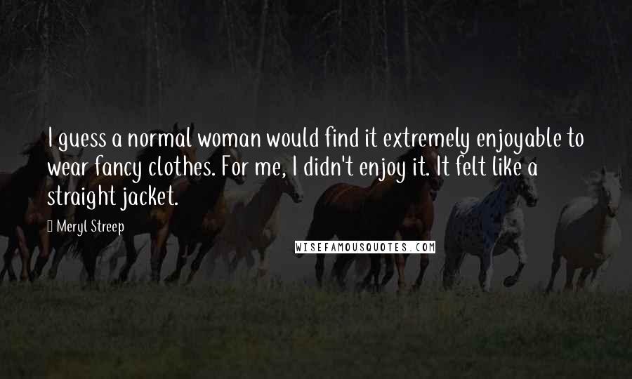 Meryl Streep Quotes: I guess a normal woman would find it extremely enjoyable to wear fancy clothes. For me, I didn't enjoy it. It felt like a straight jacket.