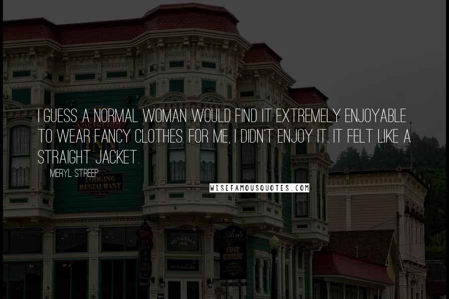 Meryl Streep Quotes: I guess a normal woman would find it extremely enjoyable to wear fancy clothes. For me, I didn't enjoy it. It felt like a straight jacket.