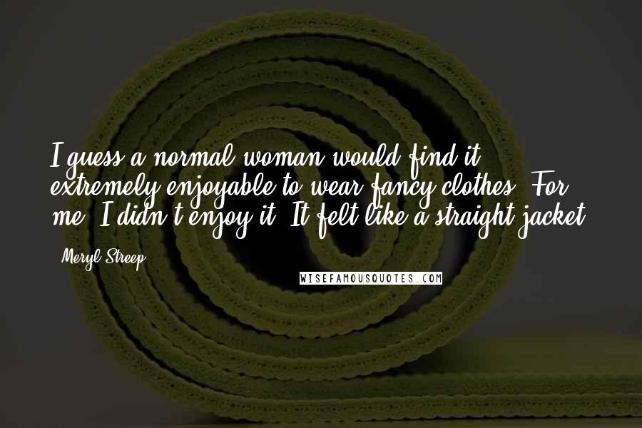 Meryl Streep Quotes: I guess a normal woman would find it extremely enjoyable to wear fancy clothes. For me, I didn't enjoy it. It felt like a straight jacket.