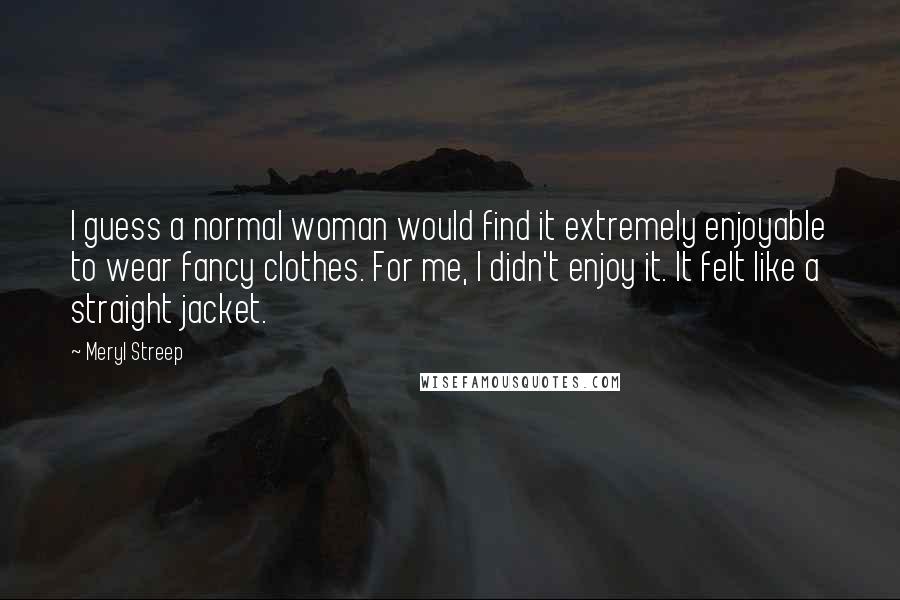Meryl Streep Quotes: I guess a normal woman would find it extremely enjoyable to wear fancy clothes. For me, I didn't enjoy it. It felt like a straight jacket.
