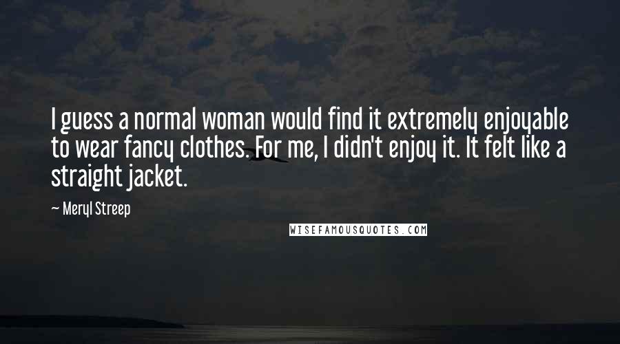 Meryl Streep Quotes: I guess a normal woman would find it extremely enjoyable to wear fancy clothes. For me, I didn't enjoy it. It felt like a straight jacket.
