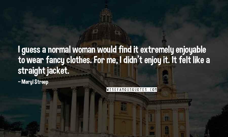 Meryl Streep Quotes: I guess a normal woman would find it extremely enjoyable to wear fancy clothes. For me, I didn't enjoy it. It felt like a straight jacket.
