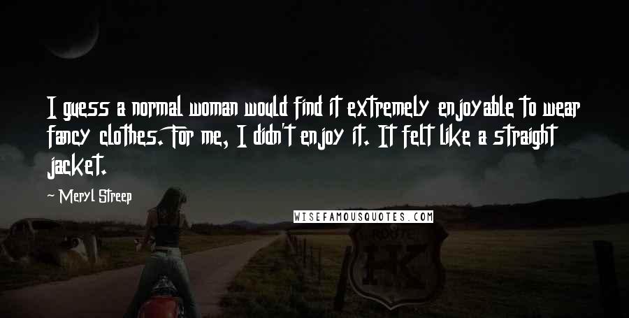 Meryl Streep Quotes: I guess a normal woman would find it extremely enjoyable to wear fancy clothes. For me, I didn't enjoy it. It felt like a straight jacket.