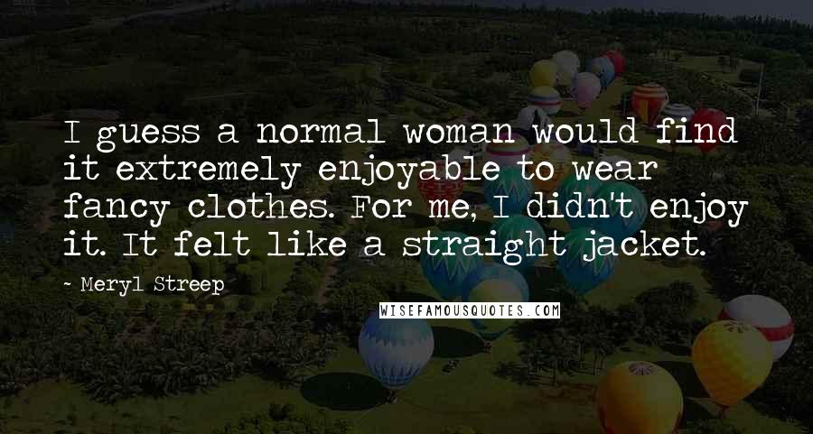 Meryl Streep Quotes: I guess a normal woman would find it extremely enjoyable to wear fancy clothes. For me, I didn't enjoy it. It felt like a straight jacket.